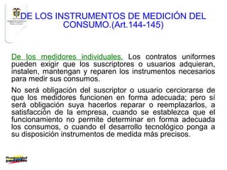 DE LOS INSTRUMENTOS DE MEDICIÓN DEL
           CONSUMO.(Art.144-145)


De los medidores individuales. Los contratos uniformes
pueden exigir que los suscriptores o usuarios adquieran,
instalen, mantengan y reparen los instrumentos necesarios
para medir sus consumos.
No será obligación del suscriptor o usuario cerciorarse de
que los medidores funcionen en forma adecuada; pero sí
será obligación suya hacerlos reparar o reemplazarlos, a
satisfacción de la empresa, cuando se establezca que el
funcionamiento no permite determinar en forma adecuada
los consumos, o cuando el desarrollo tecnológico ponga a
su disposición instrumentos de medida más precisos.
 