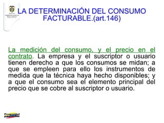 LA DETERMINACIÓN DEL CONSUMO
        FACTURABLE.(art.146)



La medición del consumo, y el precio en el
contrato. La empresa y el suscriptor o usuario
tienen derecho a que los consumos se midan; a
que se empleen para ello los instrumentos de
medida que la técnica haya hecho disponibles; y
a que el consumo sea el elemento principal del
precio que se cobre al suscriptor o usuario.
 