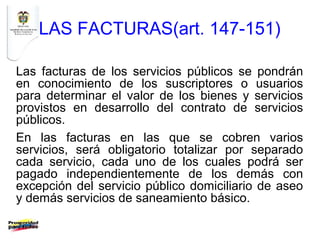 LAS FACTURAS(art. 147-151)

Las facturas de los servicios públicos se pondrán
en conocimiento de los suscriptores o usuarios
para determinar el valor de los bienes y servicios
provistos en desarrollo del contrato de servicios
públicos.
En las facturas en las que se cobren varios
servicios, será obligatorio totalizar por separado
cada servicio, cada uno de los cuales podrá ser
pagado independientemente de los demás con
excepción del servicio público domiciliario de aseo
y demás servicios de saneamiento básico.
 