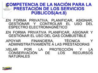COMPETENCIA DE LA NACIÓN PARA LA
  PRESTACIÓN DE LOS SERVICIOS
        PÚBLICOS(Art.8)
.EN FORMA PRIVATIVA, PLANIFICAR, ASIGNAR,
  GESTIONAR Y CONTROLAR EL USO DEL
  ESPECTRO ELECTROMAGNÉTICO
.EN FORMA PRIVATIVA PLANIFICAR, ASIGNAR Y
  GESTIONAR EL USO DEL GAS COMBUSTIBLE
.APOYAR     FINANCIERA,      TÉCNICA    Y
  ADMINISTRATIVAMENTE A LAS PRESTADORAS
.VELAR   POR    LA   PROTECCIÓN     Y  LA
  CONSERVACIÓN     DE    LOS     RECURSOS
  NATURALES
 