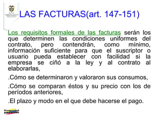 LAS FACTURAS(art. 147-151)
Los requisitos formales de las facturas serán los
que determinen las condiciones uniformes del
contrato, pero contendrán, como mínimo,
información suficiente para que el suscriptor o
usuario pueda establecer con facilidad si la
empresa se ciñó a la ley y al contrato al
elaborarlas,
.Cómo se determinaron y valoraron sus consumos,
.Cómo se comparan éstos y su precio con los de
períodos anteriores,
.El plazo y modo en el que debe hacerse el pago.
 