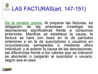 LAS FACTURAS(art. 147-151)

De la revisión previa. Al preparar las facturas, es
obligación de las empresas investigar las
desviaciones significativas frente a consumos
anteriores. Mientras se establece la causa, la
factura se hará con base en la de períodos
anteriores o en la de suscriptores o usuarios en
circunstancias semejantes o mediante aforo
individual; y al aclarar la causa de las desviaciones,
las diferencias frente a los valores que se cobraron
se abonarán o cargarán al suscriptor o usuario,
según sea el caso.
 