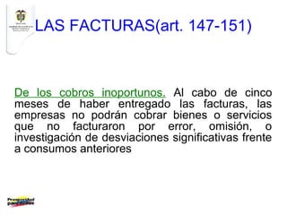 LAS FACTURAS(art. 147-151)



De los cobros inoportunos. Al cabo de cinco
meses de haber entregado las facturas, las
empresas no podrán cobrar bienes o servicios
que no facturaron por error, omisión, o
investigación de desviaciones significativas frente
a consumos anteriores
 