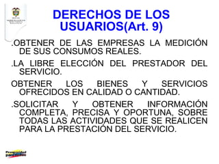 DERECHOS DE LOS
         USUARIOS(Art. 9)
.OBTENER DE LAS EMPRESAS LA MEDICIÓN
  DE SUS CONSUMOS REALES.
.LA LIBRE ELECCIÓN DEL PRESTADOR DEL
  SERVICIO.
OBTENER     LOS   BIENES  Y   SERVICIOS
  OFRECIDOS EN CALIDAD O CANTIDAD.
.SOLICITAR   Y  OBTENER    INFORMACIÓN
  COMPLETA, PRECISA Y OPORTUNA, SOBRE
  TODAS LAS ACTIVIDADES QUE SE REALICEN
  PARA LA PRESTACIÓN DEL SERVICIO.
 