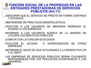 FUNCIÓN SOCIAL DE LA PROPIEDAD EN LAS
    ENTIDADES PRESTADORAS DE SERVICIOS
              PÚBLICOS (Art.11)
.ASEGURAR QUE EL SERVICIO SE PRESTE EN FORMA CONTINUA
  Y EFICIENTE
.ABSTENERSE DE PRACTICAS MONOPOLISTÍCAS
.FACILITAR A LOS USUARIOS DE MENORES INGRESOS EL
   ACCESO A LOS SUBSIDIOS
.INFORMAR A LOS USUARIOS ACERCA DE LA MANERA DE
   UTILIZAR LOS SERVICIOS PUBLICOS
.CUMPLIR CON LA FUNCIÓN ECOLÓGICA
.FACILITAR EL   ACCESO    E   INTERCONEXIÓN   DE   OTRAS
   EMPRESAS
.INFORMAR EL INICIO DE SUS ACTIVIDADES A LA RESPECTIVA CR
   Y AL SSPD
.LAS EMPRESAS DE SERVICIOS PÚBLICOS SERÁN CIVILMENTE
   RESPONSABLES POR LOS PERJUICIOS OCASIONADOS A LOS
   USUARIOS
 