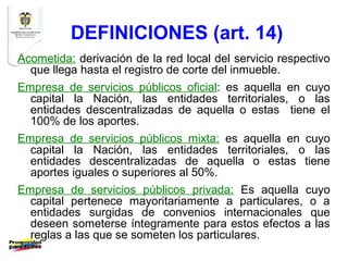 DEFINICIONES (art. 14)
Acometida: derivación de la red local del servicio respectivo
  que llega hasta el registro de corte del inmueble.
Empresa de servicios públicos oficial: es aquella en cuyo
  capital la Nación, las entidades territoriales, o las
  entidades descentralizadas de aquella o estas tiene el
  100% de los aportes.
Empresa de servicios públicos mixta: es aquella en cuyo
  capital la Nación, las entidades territoriales, o las
  entidades descentralizadas de aquella o estas tiene
  aportes iguales o superiores al 50%.
Empresa de servicios públicos privada: Es aquella cuyo
  capital pertenece mayoritariamente a particulares, o a
  entidades surgidas de convenios internacionales que
  deseen someterse íntegramente para estos efectos a las
  reglas a las que se someten los particulares.
 
