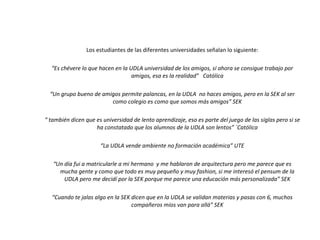 Los estudiantes de las diferentes universidades señalan lo siguiente: “ Es chévere lo que hacen en la UDLA universidad de los amigos, si ahora se consigue trabajo por amigos, esa es la realidad”  Católica “ Un grupo bueno de amigos permite palancas, en la UDLA  no haces amigos, pero en la SEK al ser como colegio es como que somos más amigos” SEK “  también dicen que es universidad de lento aprendizaje, eso es parte del juego de las siglas pero si se ha constatado que los alumnos de la UDLA son lentos” ´Católica “ La UDLA vende ambiente no formación académica” UTE “ Un día fui a matricularle a mi hermano  y me hablaron de arquitectura pero me parece que es mucha gente y como que todo es muy pequeño y muy fashion, si me interesó el pensum de la UDLA pero me decidí por la SEK porque me parece una educación más personalizada” SEK “ Cuando te jalas algo en la SEK dicen que en la UDLA se validan materias y pasas con 6, muchos compañeros míos van para allá” SEK Verbatims 
