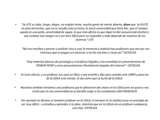 “ La UTE es Joda, chupe, alegre, no exigían tanto, mucha gente de mente abierta,  dicen  que  la PLUTE es para borrachos, que no se estudia solo se toma, la única universidad que tiene bar, que el campus queda en una peña, universidad de vagos, lo que más afecta es que digan lo del consumo del alcohol o sea cambiar esa imagen va a ser bien difícil pero no imposible y todo depende de nosotros de los alumnos” UTE “ No nos enseñan a pensar o analizar sino a usar la memoria y todavía hay profesores que ven por sus intereses que se pegan con alumnos si no les cae bien y cosas así” CATOLICA “ Hay materias básicas de psicología y el profesor llegaba y nos enseñaba en presentaciones de POWER POINT y eran presentaciones literalmente bajadas del internet”  CATOLICA Yo tuve cálculo, y un profesor nos sacó un libro, y nos enseñó y dijo para ustedes este LIBRO y para los de la UDLA este nomás. O sea como que se burló de la UDLA. Nosotros también teníamos una profesora que le ofrecieron dar clases en la UDLA pero no quiso y nos contó que en esa universidad no es factible exigir a los estudiantes SAN FRANCISCO Por ejemplo mi decano es también profesor en la UDLA, el siempre en la católica tuvo un prestigio de ser muy difícil,  o estudias y aprendes o te jalas, mientras que en la UDLA era un profesor cualquiera, uno más. CATÓLICA Verbatims 