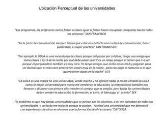 “ Los programas, los profesores nunca faltan a clases igual si faltan hacen recuperar, maquetas hacen todas las semanas” SAN FRANCISCO “ En la parte de comunicación siempre tienen que estar en contacto con medios de comunicación, hacer publicidad, es súper practico” SAN FRANCISCO “ Por ejemplo la UDLA es una mescolanza de clases porque ahí pasan por créditos, tengo una amiga que toma clases a las 9 de la noche por qué debe pasar eso? Y es un relajo porque le tienen que ir a ver porque el parqueadero también es muy caro. Yo tengo amigos que están en la UDLA y pagaron para ser diurnos que es más caro pero tienen clases muy en la noche,  para eso pago el nocturno si es que quiero tener clases en la noche” UTE “ La UDLA es una marca no una universidad, vende mucho y no ofrecen nada, a mi me vendían la UDLA como la mejor universidad pero nunca me vendieron la educación, la internacional también nos llevaron a disparar con pintura ellos venden el campus que es amplio, pero todas las universidades deben vender la educación, la formación, el éxito, el liderazgo, el  acierto” SEK  “ El problema es que hay tantas universidades que se pelean por los alumnos, a mi me llamaban de todas las universidades  y yo hasta me molesté porque te acosan.  Yo elegí una universidad que me demostró con experiencias de otros ex alumnos que la formación de ahí es buena "CATÓLICA. Ubicación perceptual de las universidades Ubicación Perceptual de las universidades 