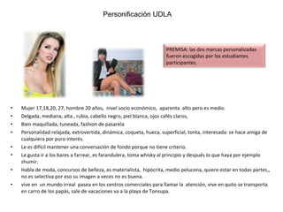 Mujer 17,18,20, 27, hombre 20 años,  nivel socio económico,  aparenta  alto pero es medio  Delgada, mediana, alta , rubia, cabello negro, piel blanca, ojos cafés claros,  Bien maquillada, tuneada, fashion de pasarela  Personalidad relajada, extrovertida, dinámica, coqueta, hueca, superficial, tonta, interesada: se hace amiga de cualquiera por puro interés. Le es difícil mantener una conversación de fondo porque no tiene criterio. Le gusta ir a los bares a farrear, es farandulera, toma whisky al principio y después lo que haya por ejemplo zhumir.  Habla de moda, concursos de belleza, es materialista,  hipócrita, medio pelucona, quiere estar en todas partes,, no es selectiva por eso su imagen a veces no es buena.  vive en  un mundo irreal  pasea en los centros comerciales para llamar la  atención, vive en quito se transporta en carro de los papás, sale de vacaciones va a la playa de Tonsupa.  Personificación UDLA Personificación UDLA PREMISA: las dos marcas personalizadas fueron escogidas por los estudiantes participantes. 