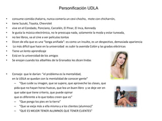 consume comida chatarra, nunca comería un cevi-chocho,  mote con chicharrón,  tiene Suzuki, Toyota, Chevrolet  vive en el Condado, Ponciano, Carcelén, El Pinar, El Inca, Kennedy le gusta la música electrónica, no le preocupa nada, solamente la moda y estar tuneada,  no lee libros, va al cine a ver películas tontas Dicen de ella que es una “longa aniñada”: es como un insulto, es un despectivo, demasiada apariencia Lo más difícil que hace en la universidad  es subir la avenida Colón y las gradas eléctricas Tiene un lento aprendizaje Está en la universidad de los amigos Se enojan cuando los albañiles de la Granados les dicen lindas Consejo  que le darían: “el problema es la mentalidad,  en la UDLA se quedan con la mentalidad de conocer gente” “ Que cuide su imagen, que se supere, que aproveche las clases, que pida que no hayan horas huecas, que lea un buen libro  y se deje ver en  que sabe que tiene criterio, que puede opinar que es diferente a lo que todos creen que es” “ Que ponga los pies en la tierra” “ Que se exija más a ella misma y a los clientes (alumnos)” “ QUE ES MEJOR TENER ALUMNOS QUE TENER CLIENTES” Personificación UDLA Personificación UDLA 