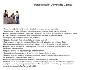 Personificación Universidad Católica Tiene entre 30, 35, 38, 40,43 años de edad, nivel socio económico medio.. Cabello negro,  ojos cafés, piel  trigueña, estatura mediana,  flaca, a veces rellenita,  Tímida, medio conservadora, mojigata,  “le gusta la San Francisco quisiera estar ahí pero no puede” “ Le gusta chupar, farrear pero a discreción porque los curas pueden enterarse” Inteligente, no le importa el vestuario, es fresca,  Le gusta dormir en el sol sobre el césped cuando hace sol,  Se transporta en bus, vive en La Luz, El Inca, Kennedy y también por el Sur de Quito  Consume comida chatarra pero también le gusta el mote, la guatita y comida nacional Le gusta tomar micheladas, cerveza, pájaro azul, escucha música de todo desde metálica,  electrónica, hasta nacional. Le gusta la farra, sus mejores amigas están en la UDLA Es sociable, se lleva con gente de todo nivel socio económico y razas,  Le gusta defender su punto de vista, es analítica, prudente, eficaz, sabe argumentar bien,  a veces es muy idealista y poco práctica. Dicen que antes era mejor que ahora está disminuyendo su rendimiento. Consejo que le pueden dar: Que cuide su imagen y prestigio, que sea más libre, que deje atrás la religión que le imponen, que exija que los profesores sean más eficientes, que si se descuida  e pisarán los talones la San Pancho y la UDLA. Personificación Universidad Católica 