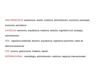 Facultades ancla SAN FRANCISCO:  arquitectura, diseño, medicina, administración, economía, psicología, economía, periodismo. CATÓLICA:  economía, arquitectura, medicina, derecho, ingeniería civil, sicología, administración SEK:   ingeniería ambiental, derecho, arquitectura, ingeniería automotriz, redes de telecomunicaciones UTE:  turismo, gastronomía, hotelería, diseño. INTERNACIONAL:   odontología, administración, medicina, negocios internacionales 