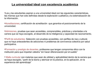 Los y las estudiantes aspiran a una universidad ideal con las siguientes características, las mismas que han sido definidas desde la exploración cualitativa y la sistematización de la información. Acreditaciones , certificación de acreditación  que garantice el posicionamiento de la universidad.  Admisiones , pruebas que sean accesibles, comprensibles, prácticas y orientadas a la carrera que se haya escogido, al desarrollo de la inteligencia y capacidad de razonamiento. Perfil de estudiantes:  Selección con pruebas accesibles, con perfiles de nse y cultural, que no haya antecedentes de adicciones ni problemas de convivencia colectiva por salud participativa. Formación y prestigio de docentes , profesores que tengan compromiso ético con la institución para que impartan cátedra “sin hacer diferenciación por el sueldo” Malla curricular  con materias que sean de utilidad y aplicabilidad dentro de la carrera que se haya escogido, “partir de la teoría y aterrizar en la práctica, en la aplicación, en la experiencia del aprendizaje” La universidad ideal con excelencia académica 