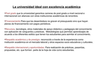 Post grado  que la universidad garantice carreras de post grado a nivel nacional e internacional con alianzas con otras instituciones académicas de renombre. Financiamiento  Para que los desembolsos no graven el presupuesto sino que hayan planes de financiamiento con pagos periódicos. Recursos , tecnología, otros materiales de apoyo didáctico y pedagogía del conocimiento con aplicación de vanguardia y prácticas.  Metodologías que permitan aprendizajes de acuerdo a los diferentes estilos que tienen los estudiantes para asimilar el conocimiento. Respaldo académico y de prestigio:  reconocido a través de la experiencia como institución académica en el mercado laboral y otros espacios socio educativos y culturales. Respaldo internacional y oportunidades:  Para realización de prácticas, pasantías, propuestas, etc. que formen  parte de la hoja de vida como estudiantes. La universidad ideal con excelencia académica 