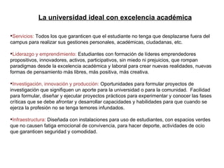 La universidad ideal con excelencia académica Servicios:  Todos los que garanticen que el estudiante no tenga que desplazarse fuera del campus para realizar sus gestiones personales, académicas, ciudadanas, etc. Liderazgo y emprendimiento:  Estudiantes con formación de líderes emprendedores propositivos, innovadores, activos, participativos, sin miedo ni prejuicios, que rompan paradigmas desde la excelencia académica y laboral para crear nuevas realidades, nuevas formas de pensamiento más libres, más positiva, más creativa. Investigación, innovación y producción:  Oportunidades para formular proyectos de investigación que signifiquen un aporte para la universidad o para la comunidad.  Facilidad para formular, diseñar y ejecutar proyectos prácticos para experimentar y conocer las fases críticas que se debe afrontar y desarrollar capacidades y habilidades para que cuando se ejerza la profesión no se tenga temores infundados. Infraestructura:  Diseñada con instalaciones para uso de estudiantes, con espacios verdes que no causen fatiga emocional de convivencia, para hacer deporte, actividades de ocio que garanticen seguridad y comodidad. La universidad ideal con excelencia académica 