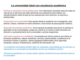 La universidad ideal con excelencia académica Perfil de ex estudiantes ahora profesionales:  Con información accesible sobre las hojas de vida de los ex alumnos que estén ejerciendo sus profesiones para realizar una retroalimentación sobre la base de sus experiencias como alumnos, ex alumnos y profesionales. Involucrada con la comunidad:  Para aportar desde la academia con investigación, para eliminar, reducir, mantener el medio ambiente u otros temas de preocupación colectiva. Desarrollo de proyectos productivos:  Como ejemplo de gestión para poner en práctica lo aprendido en las universidades, puede ser a partir de un quinto o sexto semestre con dirección y acompañamiento de la universidad y carreras respectivas. Información oportuna con credibilidad:  Universidad que informe sobre lo que ofrece en formación académica, valores, beneficios, servicios, oportunidades, excelencia en la formación humana y científica, valores agregados diferenciales como seguridad, transporte, campus, infraestructura, sistemas de información, etc. “ La excelencia universitaria también debe ser impulsada y demostrada por los alumnos no solamente es un enunciado de autoridades sino de una verdadera vivencia” “ Somos los estudiantes con nuestra actitud, aptitud y testimonio los que decimos cómo es la universidad” La universidad ideal con excelencia académica 