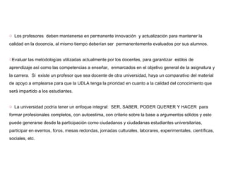 Los profesores  deben mantenerse en permanente innovación  y actualización para mantener la calidad en la docencia, al mismo tiempo deberían ser  permanentemente evaluados por sus alumnos. Evaluar las metodologías utilizadas actualmente por los docentes, para garantizar  estilos de aprendizaje así como las competencias a enseñar,  enmarcados en el objetivo general de la asignatura y la carrera.  Si  existe un profesor que sea docente de otra universidad, haya un comparativo del material de apoyo a emplearse para que la UDLA tenga la prioridad en cuanto a la calidad del conocimiento que será impartido a los estudiantes. La universidad podría tener un enfoque integral:  SER, SABER, PODER QUERER Y HACER  para formar profesionales completos, con autoestima, con criterio sobre la base a argumentos sólidos y esto puede generarse desde la participación como ciudadanos y ciudadanas estudiantes universitarias, participar en eventos, foros, mesas redondas, jornadas culturales, laborares, experimentales, científicas, sociales, etc.  
