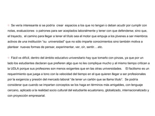 Se vería interesante si se podría  crear  espacios a los que no tengan o deban acudir por cumplir con notas, evaluaciones  o patrones para ser aceptados laboralmente y tener con que defenderse; sino que,  el trayecto,  el camino para llegar a tener el título sea el motor que empuje a los jóvenes a ser miembros activos de una institución “su  universidad” que no sólo imparte conocimientos sino también motiva a plantear  nuevas formas de pensar, experimentar, ver, oír, sentir….etc. Fácil vs difícil, dentro del ámbito educativo universitario hay que tomarlo con pinzas, ya que por un lado los estudiantes declaran que prefieren algo que no les complique mucho y al mismo tiempo critican a la UDLA porque sus profesores son menos exigentes que en las otras universidades.  El facilismo es un requerimiento que juega a tono con la velocidad del tiempo en el que quieren llegar a ser profesionales por la exigencia y presión del mercado laboral “de tener un cartón que se llama título”.  Se podría considerar que cuando se impartan conceptos se los haga en términos más amigables, con lenguaje cercano, aplicado a la realidad socio cultural del estudiante ecuatoriano, globalizado, internacionalizado y con proyección empresarial. 