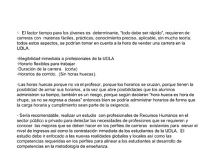 El factor tiempo para los jóvenes es  determinante, “todo debe ser rápido”, requieren de carreras con  materias fáciles, prácticas, conocimiento preciso, aplicable, sin mucha teoría; todos estos aspectos, se podrían tomar en cuenta a la hora de vender una carrera en la UDLA. Elegibilidad inmediata a profesionales de la UDLA Horario flexibles para trabajar Duración de la carrera.  (corta) Horarios de corrido.  (Sin horas huecas). Las horas huecas porque no va el profesor, porque los horarios se cruzan, porque tienen la posibilidad de armar sus horarios, a la vez que abre posibilidades que los alumnos administren su tiempo, también es un riesgo, porque según declaran “hora hueca es hora de chupe, ya no se regresa a clases” entonces bien se podría administrar horarios de forma que la carga horaria y cumplimiento sean parte de la exigencia. Sería recomendable, realizar un estudio  con profesionales de Recursos Humanos en el sector público o privado para detectar las necesidades de profesiones que se requieren y conocer  las mejoras que se deben hacer en los perfiles de carreras  existentes para  elevar el nivel de ingresos así como la contratación inmediata de los estudiantes de la UDLA.  El estudio debe ir enfocado a las nuevas realidades globales y locales así como las competencias requeridas en los perfiles para alinear a los estudiantes al desarrollo de competencias en la metodología de enseñanza. 