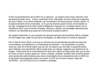 Si bien la personificación de la UDLA es un ejercicio,  se sugiere poner mayor atención a las percepciones tales como:  “ hueca, superficial, tonta, interesada: se hace amiga de cualquiera por puro interés. Le es difícil mantener una conversación de fondo porque no tiene criterio” vs el posicionamiento de la universidad,  vs lo que los jóvenes quieren de las universidades vs los ejes  estratégicos de la UDLA estaría obligando a repensar en un trabajo intenso con el estudiante UDLA, para encontrar sinergias, alianzas y diseñar una estrategia adecuada para construir una identidad que pueda ser comunicada al público externo . Se sugiere emprender en una campaña de reposicionamiento del estudiante UDLA y trabajar en esa imagen que, según lo que se ha investigado, se debe tomar en cuenta lo siguiente: Por un lado la chica UDLA, es lo que en el fondo son los estudiantes actuales de todas las universidades, que obedecen a un estereotipo de exclusión.  Los estudiantes no quieren verse así, pero en el fondo saben que son así, la mayoría; por otro lado, la aparente lúdica para molestar a los estudiantes UDLA puede tener sus efectos negativos que distorsionan la imagen  institucional de la universidad por lo tanto bien valdría no dejar pasar esto que se dice de “boca en boca” porque aparte de  “reírse, mofarse, molestar” también esta corriente puede estar generando oportunidades para otras universidades de la competencia como la SEK con la educación personalizada porque son pocos, la UTE con el nuevo campus “lejos del ALCOHOL”  y la CATOLICA con su tradición y prestigio. 