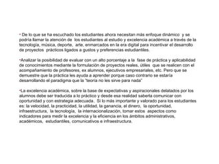 De lo que se ha escuchado los estudiantes ahora necesitan más enfoque dinámico  y se podría llamar la atención de  los estudiantes al estudio y excelencia académica a través de la tecnología, música, deporte,  arte, enmarcados en la era digital para incentivar el desarrollo de proyectos  prácticos ligados a gustos y preferencias estudiantiles. Analizar la posibilidad de evaluar con un alto porcentaje a la  fase de práctica y aplicabilidad de conocimientos mediante la formulación de proyectos reales, útiles  que se realicen con el acompañamiento de profesores, ex alumnos, ejecutivos empresariales, etc. Pero que se demuestre que la práctica les ayuda a aprender porque caso contrario se estaría desarrollando el paradigma que la “teoría no les sirve para nada”  La excelencia académica, sobre la base de expectativas y aspiracionales delatados por los alumnos debe ser traducida a lo práctico y desde esa realidad saberla comunicar con oportunidad y con estrategia adecuada.  Si lo más importante y valorado para los estudiantes es: la velocidad, la practicidad, la utilidad, la ganancia, el dinero,  la oportunidad, infraestructura,  la tecnología,  la internacionalización, tomar estos  aspectos como indicadores para medir la excelencia y la eficiencia en los ámbitos administrativos, académicos,  estudiantiles, comunicativos e infraestructura. 
