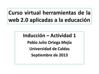 Curso virtual herramientas de la
web 2.0 aplicadas a la educación
Inducción – Actividad 1
Pablo Julio Ortega Mejía
Universidad de Caldas
Septiembre de 2013
 