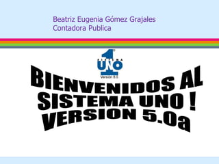 BIENVENIDOS AL SISTEMA UNO ! VERSION 5.0a Beatriz Eugenia Gómez Grajales Contadora Publica 