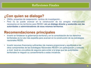 Reflexiones Finales
¿Con quien se dialoga?
• ONGs, proyectos de cooperación, centros de investigación…
• Pero no se puede avanzar en la construcción de los arreglos institucionales
necesarios en los territorios para REDD+ sin un dialogo directo y sostenido con las
autoridades o administradores de esos mismos territorios.
Recomendaciones principales
• Invertir en fortalecer la gobernanza territorial y en la consolidación de los derechos
territoriales es la ruta más expedita para avanzar en la construcción de las estrategias
nacionales REDD.
• Invertir recursos financieros suficientes (de manera proporcional y equilibrada a los
otros componentes de las Estrategias Nacionales REDD+) en participación y consulta
a nivel local es una póliza de seguros para evitar a la larga que las autoridades
territoriales le nieguen su consentimiento a estas iniciativas.
 