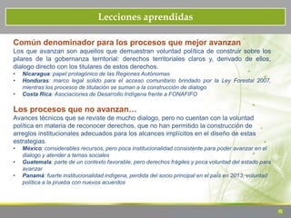 Lecciones aprendidas
Común denominador para los procesos que mejor avanzan
Los que avanzan son aquellos que demuestran voluntad política de construir sobre los
pilares de la gobernanza territorial: derechos territoriales claros y, derivado de ellos,
dialogo directo con los titulares de estos derechos.
• Nicaragua: papel protagónico de las Regiones Autónomas
• Honduras: marco legal solido para el acceso comunitario brindado por la Ley Forestal 2007,
mientras los procesos de titulación se suman a la construcción de dialogo
• Costa Rica: Asociaciones de Desarrollo Indígena frente a FONAFIFO
Los procesos que no avanzan…
Avances técnicos que se reviste de mucho dialogo, pero no cuentan con la voluntad
política en materia de reconocer derechos, que no han permitido la construcción de
arreglos institucionales adecuados para los alcances implícitos en el diseño de estas
estrategias.
• México: considerables recursos, pero poca institucionalidad consistente para poder avanzar en el
dialogo y atender a temas sociales
• Guatemala: parte de un contexto favorable, pero derechos frágiles y poca voluntad del estado para
avanzar
• Panamá: fuerte institucionalidad indígena, perdida del socio principal en el país en 2013, voluntad
política a la prueba con nuevos acuerdos
 