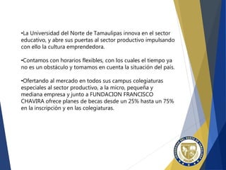 •La Universidad del Norte de Tamaulipas innova en el sector
educativo, y abre sus puertas al sector productivo impulsando
con ello la cultura emprendedora.
•Contamos con horarios flexibles, con los cuales el tiempo ya
no es un obstáculo y tomamos en cuenta la situación del país.
•Ofertando al mercado en todos sus campus colegiaturas
especiales al sector productivo, a la micro, pequeña y
mediana empresa y junto a FUNDACION FRANCISCO
CHAVIRA ofrece planes de becas desde un 25% hasta un 75%
en la inscripción y en las colegiaturas.
 