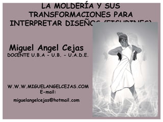 LA MOLDERÍA Y SUS
    TRANSFORMACIONES PARA
INTERPRETAR DISEÑOS (FIGURINES)


Miguel Angel Cejas
DOCENTE U.B.A - U.B. - U.A.D.E.




W.W.W.MIGUELANGELCEJAS.COM
          E-mail:
  miguelangelcejas@hotmail.com
 