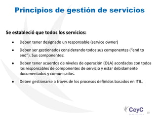 Se estableció que todos los servicios:
  ●   Deben tener designado un responsable (service owner)
  ●   Deben ser gestionados considerando todos sus componentes (“end to
      end”). Sus componentes:
  ●   Deben tener acuerdos de niveles de operación (OLA) acordados con todos
      los responsables de componentes de servicio y estar debidamente
      documentados y comunicados.
  ●   Deben gestionarse a través de los procesos definidos basados en ITIL.




                                                                              18
 