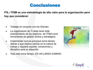 Conclusiones
ITIL / ITSM es una metodología de alto valor para la organización pero
hay que considerar:



 ●   Trabajar en conjunto con los Clientes
 ●   La organización de TI debe tener total
     entendimiento de los objetivos de ITSM como
     herramienta de gestión táctica y estratégica.
 ●   Implementar nuevos procesos toma tiempo
     debido a que implica cambio en la cultura de
     trabajo y requiere soporte, compromiso y
     disciplina para su adopción.
 ●   Todo esto toma tiempo, ES UN LARGO CAMINO.




                                                                   26
 