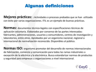 Algunas definiciones

Mejores prácticas: : Actividades o procesos probados que se han           utilizado
con éxito por varias organizaciones. ITIL es un ejemplo de buenas prácticas.

Normas: documentos técnico-legales con especificaciones técnicas de
aplicación voluntaria. Elaborados por consenso de las partes interesadas:
fabricantes, administraciones, usuarios y consumidores, centros de investigación y
laboratorios, entre otros. Aprobados por un organismo nacional, regional o
internacional de normalización reconocido. Disponibles al público.

Normas ISO: organismo promotor del desarrollo de normas internacionales
de fabricación, comercio y comunicación para todas las ramas industriales a
excepción de la eléctrica y la electrónica. Busca estandarizar normas de productos
y seguridad para empresas u organizaciones a nivel internacional.


                                                                                2
 