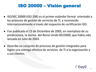 ISO 20000 – Visión general

● ISO/IEC 20000 (ISO 20K) es el primer estándar formal orientado a
  los procesos de gestión de servicios de TI, y reconocido
  internacionalmente a través del esquema de certificación ISO.

● Fue publicada el 15 de Diciembre de 2005, en reemplazo de su
  predecesora, la norma del Reino Unido BS15000, que había sido
  lanzada en Julio de 2003.

● Describe un conjunto de procesos de gestión integrados para
  lograr una entrega efectiva de servicios de TI a la organización y
  a sus clientes.



                                                                   27
 