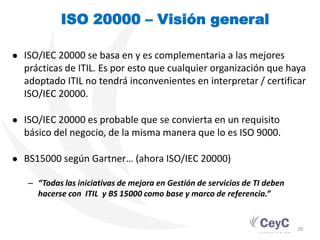 ISO 20000 – Visión general

● ISO/IEC 20000 se basa en y es complementaria a las mejores
  prácticas de ITIL. Es por esto que cualquier organización que haya
  adoptado ITIL no tendrá inconvenientes en interpretar / certificar
  ISO/IEC 20000.

● ISO/IEC 20000 es probable que se convierta en un requisito
  básico del negocio, de la misma manera que lo es ISO 9000.

● BS15000 según Gartner… (ahora ISO/IEC 20000)

   – “Todas las iniciativas de mejora en Gestión de servicios de TI deben
     hacerse con ITIL y BS 15000 como base y marco de referencia.”


                                                                            28
 