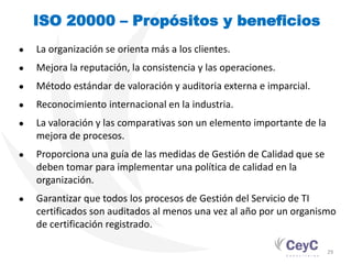 ISO 20000 – Propósitos y beneficios
●   La organización se orienta más a los clientes.
●   Mejora la reputación, la consistencia y las operaciones.
●   Método estándar de valoración y auditoria externa e imparcial.
●   Reconocimiento internacional en la industria.
●   La valoración y las comparativas son un elemento importante de la
    mejora de procesos.
●   Proporciona una guía de las medidas de Gestión de Calidad que se
    deben tomar para implementar una política de calidad en la
    organización.
●   Garantizar que todos los procesos de Gestión del Servicio de TI
    certificados son auditados al menos una vez al año por un organismo
    de certificación registrado.

                                                                        29
 