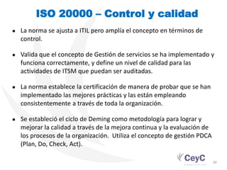ISO 20000 – Control y calidad
●   La norma se ajusta a ITIL pero amplía el concepto en términos de
    control.

●   Valida que el concepto de Gestión de servicios se ha implementado y
    funciona correctamente, y define un nivel de calidad para las
    actividades de ITSM que puedan ser auditadas.

●   La norma establece la certificación de manera de probar que se han
    implementado las mejores prácticas y las están empleando
    consistentemente a través de toda la organización.

●   Se estableció el ciclo de Deming como metodología para lograr y
    mejorar la calidad a través de la mejora continua y la evaluación de
    los procesos de la organización. Utiliza el concepto de gestión PDCA
    (Plan, Do, Check, Act).

                                                                           30
 