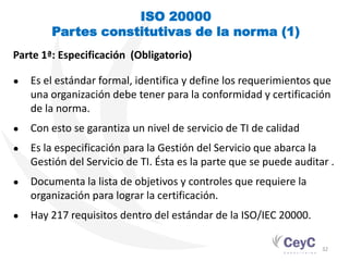 ISO 20000
        Partes constitutivas de la norma (1)
Parte 1ª: Especificación (Obligatorio)

●   Es el estándar formal, identifica y define los requerimientos que
    una organización debe tener para la conformidad y certificación
    de la norma.
●   Con esto se garantiza un nivel de servicio de TI de calidad
●   Es la especificación para la Gestión del Servicio que abarca la
    Gestión del Servicio de TI. Ésta es la parte que se puede auditar .
●   Documenta la lista de objetivos y controles que requiere la
    organización para lograr la certificación.
●   Hay 217 requisitos dentro del estándar de la ISO/IEC 20000.

                                                                    32
 