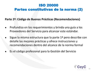 ISO 20000
       Partes constitutivas de la norma (2)

Parte 2ª: Código de Buenas Prácticas (Recomendaciones)

●   Profundiza en los requerimientos y brinda una guía a los
    Proveedores del Servicio para alcanzar este estándar.
●   Sigue la misma estructura que la parte 1ª pero describe con
    detalle las mejores prácticas y ofrece instrucciones y
    recomendaciones dentro del alcance de la norma formal
●   Es el código profesional para la Gestión del Servicio




                                                                  33
 