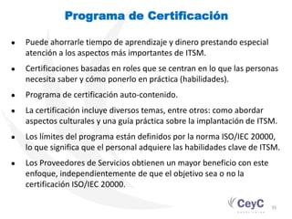 PROGRAMA DE CUALIFICACIÓN. GESTIÓN DE SERVICIOS TI
                                                                Programa de Certificación

                                          ●          Puede ahorrarle tiempo de aprendizaje y dinero prestando especial
                                                     atención a los aspectos más importantes de ITSM.
                                          ●          Certificaciones basadas en roles que se centran en lo que las personas
                                                     necesita saber y cómo ponerlo en práctica (habilidades).
                                          ●          Programa de certificación auto-contenido.
                                          ●          La certificación incluye diversos temas, entre otros: como abordar
                                                     aspectos culturales y una guía práctica sobre la implantación de ITSM.
                                          ●          Los límites del programa están definidos por la norma ISO/IEC 20000,
                                                     lo que significa que el personal adquiere las habilidades clave de ITSM.
                                          ●          Los Proveedores de Servicios obtienen un mayor beneficio con este
                                                     enfoque, independientemente de que el objetivo sea o no la
                                                     certificación ISO/IEC 20000.

                                                                                                                          35
 