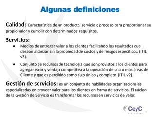 Algunas definiciones

Calidad: Característica de un producto, servicio o proceso para proporcionar su
propio valor y cumplir con determinados requisitos.

Servicios:
   ●    Medios de entregar valor a los clientes facilitando los resultados que
        desean alcanzar sin la propiedad de costos y de riesgos específicos. (ITIL
        v3).
   ●    Conjunto de recursos de tecnología que son provistos a los clientes para
        agregar valor y ventaja competitiva a la operación de una o más áreas de
        Cliente y que es percibido como algo único y completo. (ITIL v2).

Gestión de servicios: es un conjunto de habilidades organizacionales
especializadas en proveer valor para los clientes en forma de servicios. El núcleo
de la Gestión de Servicio es transformar los recursos en servicios de valor.


                                                                                 3
 
