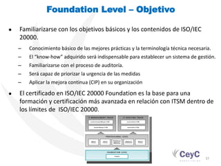 Foundation Level – Objetivo

●   Familiarizarse con los objetivos básicos y los contenidos de ISO/IEC
    20000.
    –   Conocimiento básico de las mejores prácticas y la terminología técnica necesaria.
    –   El “know-how” adquirido será indispensable para establecer un sistema de gestión.
    –   Familiarizarse con el proceso de auditoría.
    –   Será capaz de priorizar la urgencia de las medidas
    –   Aplicar la mejora continua (CIP) en su organización

●   El certificado en ISO/IEC 20000 Foundation es la base para una
    formación y certificación más avanzada en relación con ITSM dentro de
    los límites de ISO/IEC 20000.




                                                                                      37
 