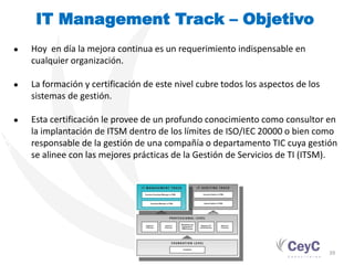 IT Management Track – Objetivo
PROGRAMA DE CUALIFICACIÓN. GESTIÓN DE SERVICIOS TI



                                                     ●   Hoy en día la mejora continua es un requerimiento indispensable en
                                                         cualquier organización.

                                                     ●   La formación y certificación de este nivel cubre todos los aspectos de los
                                                         sistemas de gestión.

                                                     ●   Esta certificación le provee de un profundo conocimiento como consultor en
                                                         la implantación de ITSM dentro de los límites de ISO/IEC 20000 o bien como
                                                         responsable de la gestión de una compañía o departamento TIC cuya gestión
                                                         se alinee con las mejores prácticas de la Gestión de Servicios de TI (ITSM).




                                                                                                                                      39
 