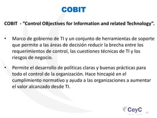 COBIT
COBIT - “Control OBjectives for Information and related Technology”.

•   Marco de gobierno de TI y un conjunto de herramientas de soporte
    que permite a las áreas de decisión reducir la brecha entre los
    requerimientos de control, las cuestiones técnicas de TI y los
    riesgos de negocio.
•   Permite el desarrollo de políticas claras y buenas prácticas para
    todo el control de la organización. Hace hincapié en el
    cumplimiento normativo y ayuda a las organizaciones a aumentar
    el valor alcanzado desde TI.



                                                                  41
 