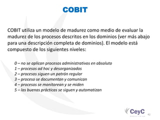 COBIT

COBIT utiliza un modelo de madurez como medio de evaluar la
madurez de los procesos descritos en los dominios (ver más abajo
para una descripción completa de dominios). El modelo está
compuesto de los siguientes niveles:

   0 – no se aplican procesos administrativos en absoluto
   1 – procesos ad hoc y desorganizados
   2 – procesos siguen un patrón regular
   3 – proceso se documentan y comunican
   4 – procesos se monitorean y se miden
   5 – las buenas prácticas se siguen y automatizan




                                                               42
 