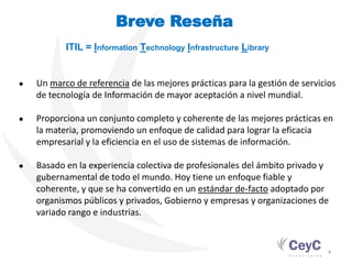 Breve Reseña
           ITIL = Information Technology Infrastructure Library


●   Un marco de referencia de las mejores prácticas para la gestión de servicios
    de tecnología de Información de mayor aceptación a nivel mundial.

●   Proporciona un conjunto completo y coherente de las mejores prácticas en
    la materia, promoviendo un enfoque de calidad para lograr la eficacia
    empresarial y la eficiencia en el uso de sistemas de información.

●   Basado en la experiencia colectiva de profesionales del ámbito privado y
    gubernamental de todo el mundo. Hoy tiene un enfoque fiable y
    coherente, y que se ha convertido en un estándar de-facto adoptado por
    organismos públicos y privados, Gobierno y empresas y organizaciones de
    variado rango e industrias.


                                                                              4
 