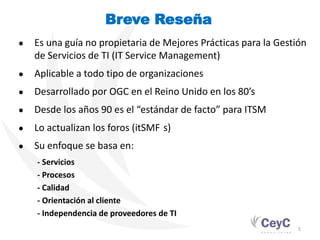 Breve Reseña
●   Es una guía no propietaria de Mejores Prácticas para la Gestión
    de Servicios de TI (IT Service Management)
●   Aplicable a todo tipo de organizaciones
●   Desarrollado por OGC en el Reino Unido en los 80’s
●   Desde los años 90 es el “estándar de facto” para ITSM
●   Lo actualizan los foros (itSMF s)
●   Su enfoque se basa en:
    - Servicios
    - Procesos
    - Calidad
    - Orientación al cliente
    - Independencia de proveedores de TI
                                                                 5
 