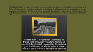 • Nivel de servicio C. La mayor parte de los conductores deberán ajustar su velocidad teniendo en cuenta la
de los vehículos que les proceden, porque las posibilidades de adelantamiento son reducidas y se forman
grupos de vehículos que circulan a la misma velocidad. La circulación sigue siendo estable, porque las
perturbaciones debidas a los cambios de velocidad se suelen disipar sin llegar a producir una detención
total.
 